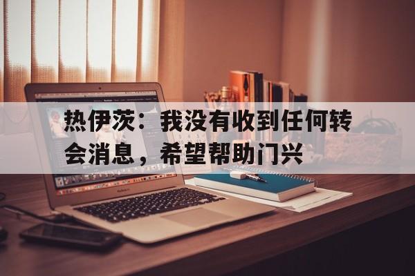 博鱼体育-热伊茨：我没有收到任何转会消息，希望帮助门兴的简单介绍